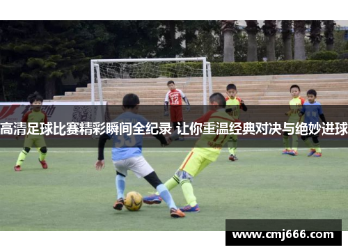 高清足球比赛精彩瞬间全纪录 让你重温经典对决与绝妙进球