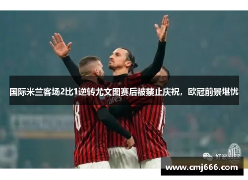 国际米兰客场2比1逆转尤文图赛后被禁止庆祝，欧冠前景堪忧